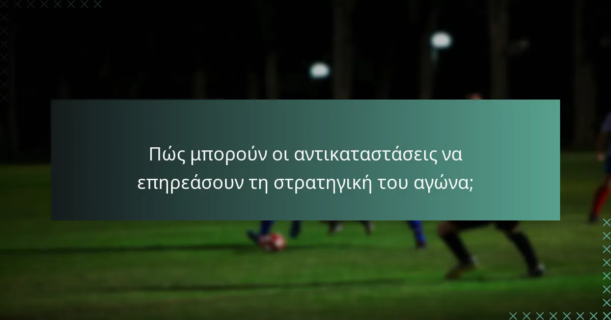 Πώς μπορούν οι αντικαταστάσεις να επηρεάσουν τη στρατηγική του αγώνα;